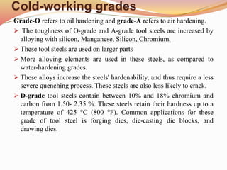 Cold-working grades
Grade-O refers to oil hardening and grade-A refers to air hardening.
 The toughness of O-grade and A-grade tool steels are increased by
alloying with silicon, Manganese, Silicon, Chromium.
 These tool steels are used on larger parts
 More alloying elements are used in these steels, as compared to
water-hardening grades.
 These alloys increase the steels' hardenability, and thus require a less
severe quenching process. These steels are also less likely to crack.
 D-grade tool steels contain between 10% and 18% chromium and
carbon from 1.50- 2.35 %. These steels retain their hardness up to a
temperature of 425 °C (800 °F). Common applications for these
grade of tool steel is forging dies, die-casting die blocks, and
drawing dies.
 