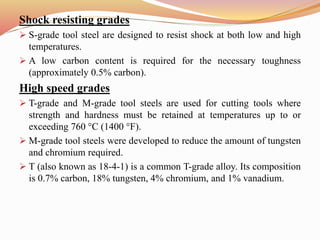 Shock resisting grades
 S-grade tool steel are designed to resist shock at both low and high
temperatures.
 A low carbon content is required for the necessary toughness
(approximately 0.5% carbon).
High speed grades
 T-grade and M-grade tool steels are used for cutting tools where
strength and hardness must be retained at temperatures up to or
exceeding 760 °C (1400 °F).
 M-grade tool steels were developed to reduce the amount of tungsten
and chromium required.
 T (also known as 18-4-1) is a common T-grade alloy. Its composition
is 0.7% carbon, 18% tungsten, 4% chromium, and 1% vanadium.
 