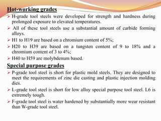 Hot-working grades
 H-grade tool steels were developed for strength and hardness during
prolonged exposure to elevated temperatures.
 All of these tool steels use a substantial amount of carbide forming
alloys.
 H1 to H19 are based on a chromium content of 5%;
 H20 to H39 are based on a tungsten content of 9 to 18% and a
chromium content of 3 to 4%;
 H40 to H59 are molybdenum based.
Special purpose grades
 P-grade tool steel is short for plastic mold steels. They are designed to
meet the requirements of zinc die casting and plastic injection molding
dies.
 L-grade tool steel is short for low alloy special purpose tool steel. L6 is
extremely tough.
 F-grade tool steel is water hardened by substantially more wear resistant
than W-grade tool steel.
 