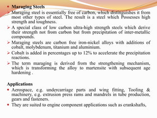  Maraging Steels
 Maraging steel is essentially free of carbon, which distinguishes it from
most other types of steel. The result is a steel which Possesses high
strength and toughness.
 A special class of low carbon ultra-high strength steels which derive
their strength not from carbon but from precipitation of inter-metallic
compounds.
 Maraging steels are carbon free iron-nickel alloys with additions of
cobalt, molybdenum, titanium and aluminium.
 Cobalt is added in percentages up to 12% to accelerate the precipitation
reactions.
 The term maraging is derived from the strengthening mechanism,
which is transforming the alloy to martensite with subsequent age
hardening .
Applications
 Aerospace, e.g. undercarriage parts and wing fitting, Tooling &
machinery, e.g. extrusion press rams and mandrels in tube production,
gears and fasteners.
 They are suited to engine component applications such as crankshafts,
 