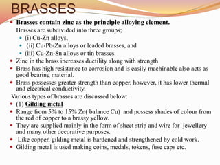 BRASSES
 Brasses contain zinc as the principle alloying element.
Brasses are subdivided into three groups;
 (i) Cu-Zn alloys,
 (ii) Cu-Pb-Zn alloys or leaded brasses, and
 (iii) Cu-Zn-Sn alloys or tin brasses.
 Zinc in the brass increases ductility along with strength.
 Brass has high resistance to corrosion and is easily machinable also acts as
good bearing material.
 Brass possesses greater strength than copper, however, it has lower thermal
and electrical conductivity.
Various types of brasses are discussed below:
 (1) Gilding metal
 Range from 5% to 15% Zn( balance Cu) and possess shades of colour from
the red of copper to a brassy yellow.
 They are supplied mainly in the form of sheet strip and wire for jewellery
and many other decorative purposes.
 Like copper, gilding metal is hardened and strengthened by cold work.
 Gilding metal is used making coins, medals, tokens, fuse caps etc.
 