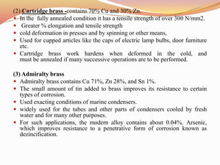 (2) Cartridge brass -contains 70% Cu and 30% Zn.
 In the fully annealed condition it has a tensile strength of over 300 N/mm2.
 Greater % elongation and tensile strength
 cold deformation in presses and by spinning or other means,
 Used for cupped articles like the caps of electric lamp bulbs, door furniture
etc.
 Cartridge brass work hardens when deformed in the cold, and
must be annealed if many successive operations are to be performed.
(3) Admiralty brass
 Admiralty brass contains Cu 71%, Zn 28%, and Sn 1%.
 The small amount of tin added to brass improves its resistance to certain
types of corrosion.
 Used exacting conditions of marine condensers.
 widely used for the tubes and other parts of condensers cooled by fresh
water and for many other purposes.
 For such applications, the modern alloy contains about 0.04%. Arsenic,
which improves resistance to a penetrative form of corrosion known as
dezincification.
 