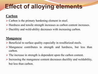 Effect of alloying elements
Carbon
 Carbon is the primary hardening element in steel.
 Hardness and tensile strength increases as carbon content increases.
 Ductility and weld-ability decreases with increasing carbon.
Manganese
 Beneficial to surface quality especially in resulfurized steels.
 Manganese contributes to strength and hardness, but less than
carbon.
 The increase in strength is dependent upon the carbon content.
 Increasing the manganese content decreases ductility and weldability,
but less than carbon.
 