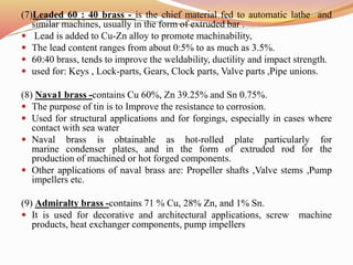 (7)Leaded 60 : 40 brass - is the chief material fed to automatic lathe and
similar machines, usually in the form of extruded bar .
 Lead is added to Cu-Zn alloy to promote machinability,
 The lead content ranges from about 0:5% to as much as 3.5%.
 60:40 brass, tends to improve the weldability, ductility and impact strength.
 used for: Keys , Lock-parts, Gears, Clock parts, Valve parts ,Pipe unions.
(8) Nava1 brass -contains Cu 60%, Zn 39.25% and Sn 0.75%.
 The purpose of tin is to Improve the resistance to corrosion.
 Used for structural applications and for forgings, especially in cases where
contact with sea water
 Naval brass is obtainable as hot-rolled plate particularly for
marine condenser plates, and in the form of extruded rod for the
production of machined or hot forged components.
 Other applications of naval brass are: Propeller shafts ,Valve stems ,Pump
impellers etc.
(9) Admiralty brass -contains 71 % Cu, 28% Zn, and 1% Sn.
 It is used for decorative and architectural applications, screw machine
products, heat exchanger components, pump impellers
 