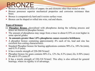 BRONZE
 Bronze is basically an alloy of copper, tin and elements other than nickel or zinc .
 Bronze possesses superior mechanical properties and corrosion resistance than
brass.
 Bronze is comparatively hard and it resists surface wear.
 Bronze can be shaped or rolled into wire, rod and sheets.
Types of bronzes
(i) Phosphor Bronze -deoxidized with phosphorus during the refining process and
hence are known as phosphor bronze.
 The amount of phosphorus may range from a trace to about 0.35% or even higher in
some special grades.
 In amounts greater than 1.0% phosphorus causes excessive brittleness
 A phosphor bronze containing approximately 4% each of tin, lead and zinc has
excellent free-cutting characteristics.
 Standard Phosphor bronze for bearing applications contains 90% Cu, 10% Sn (min),
and 0.5% P (min).
 It has a tensile strength of 220-280 N/mm2
 Phosphor bronze for gears contains 88% Cu, 12% Sn, 0.3% (max) Zn, 0.50% (max)
Pb and 0.15% (min) P.
 It has a tensile strength of 220-310 N/mm2. This alloy is also utilised for general
bearings, where its rigidity is of advantage.
 