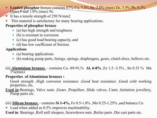  Leaded phosphor bronze contains 87% Cu, 7.5% Sn, 2.0% (max) Zn, 3.5% Pb, 0.3%
(min) P and 1.0% (max) Ni.
 It has a tensile strength of 250 N/mm2
 This material is satisfactory for many bearing applications.
Properties of phosphor bronze
 (a) has high strength and toughness
 (b) is resistant to corrosion
 (c) has good load bearing capacity, and
 (d) has low coefficient of friction.
Applications
 (a) bearing applications
 (b) making pump parts, linings, springs, diaphragms, gears, clutch discs, bellows etc.
(ii) Aluminium bronzes – contains Cu -89-91,% Al, 6-8% ,Fe 1.5 -3.5% , Sn 0.35 % Mn
1%(max)
Properties of Aluminium bronzes :
Good strength ,High corrosion resistance ,Good heat resistance ,Good cold working
properties, etc,
Used in-Bearings, Valve seats ,Gears ,Propellers ,Slide valves, Cams ,Imitation jewellery,
Pump parts etc.
(iii) Silicon bronzes – contains Si 1-4%, Fe 0.5-1.0% ,Mn 0.25-1.25% ,and balance Cu
 Lead when added as 0.5% improves machinability.
Used in: Bearings ,Roll mill sleepers, Screwdown nuts ,Boiler parts ,Die cast parts etc.
 