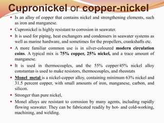 Cupronickel or copper-nickel
 Is an alloy of copper that contains nickel and strengthening elements, such
as iron and manganese.
 Cupronickel is highly resistant to corrosion in seawater.
 It is used for piping, heat exchangers and condensers in seawater systems as
well as marine hardware, and sometimes for the propellers, crankshafts etc.
 A more familiar common use is in silver-coloured modern circulation
coins. A typical mix is 75% copper, 25% nickel, and a trace amount of
manganese.
 It is used in thermocouples, and the 55% copper/45% nickel alloy
constantan is used to make resistors, thermocouples, and rheostats
 Monel metal is a nickel-copper alloy, containing minimum 63% nickel and
31.5 percent copper, with small amounts of iron, manganese, carbon, and
silicon.
 Stronger than pure nickel,
 Monel alloys are resistant to corrosion by many agents, including rapidly
flowing seawater. They can be fabricated readily by hot- and cold-working,
machining, and welding.
 
