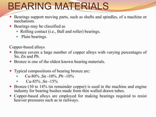 BEARING MATERIALS
 Bearings support moving parts, such as shafts and spindles, of a machine or
mechanism.
 Bearings may be classified as
 RoIling contact (i.e., Ball and roller) bearings.
 Plain bearings.
Copper-based alloys
 Bronze covers a large number of copper alloys with varying percentages of
Sn, Zn and Pb.
 Bronze is one of the oldest known bearing materials.
 Typical compositions of bearing bronze arc:
 Cu-80% ,Sn -10% ,Pb -10%
 Cu-85% ,Sn -15%
 Bronze (10 to 14% tin remainder copper) is used in the machine and engine
industry for bearing bushes made from thin walled drawn tubes.
 Copper-based alloys are employed for making bearings required to resist
heavier pressures such as in railways.
 