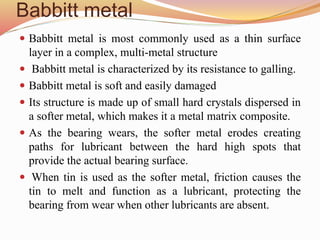 Babbitt metal
 Babbitt metal is most commonly used as a thin surface
layer in a complex, multi-metal structure
 Babbitt metal is characterized by its resistance to galling.
 Babbitt metal is soft and easily damaged
 Its structure is made up of small hard crystals dispersed in
a softer metal, which makes it a metal matrix composite.
 As the bearing wears, the softer metal erodes creating
paths for lubricant between the hard high spots that
provide the actual bearing surface.
 When tin is used as the softer metal, friction causes the
tin to melt and function as a lubricant, protecting the
bearing from wear when other lubricants are absent.
 