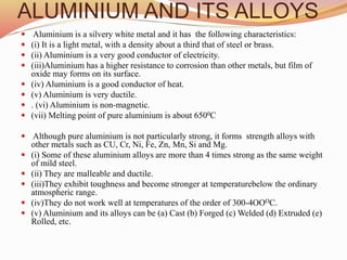 ALUMINIUM AND ITS ALLOYS
 Aluminium is a silvery white metal and it has the following characteristics:
 (i) It is a light metal, with a density about a third that of steel or brass.
 (ii) Aluminium is a very good conductor of electricity.
 (iii)Aluminium has a higher resistance to corrosion than other metals, but film of
oxide may forms on its surface.
 (iv) Aluminium is a good conductor of heat.
 (v) Aluminium is very ductile.
 . (vi) Aluminium is non-magnetic.
 (vii) Melting point of pure aluminium is about 6500C
 Although pure aluminium is not particularly strong, it forms strength alloys with
other metals such as CU, Cr, Ni, Fe, Zn, Mn, Si and Mg.
 (i) Some of these aluminium alloys are more than 4 times strong as the same weight
of mild steel.
 (ii) They are malleable and ductile.
 (iii)They exhibit toughness and become stronger at temperaturebelow the ordinary
atmospheric range.
 (iv)They do not work well at temperatures of the order of 300-4OOOC.
 (v) Aluminium and its alloys can be (a) Cast (b) Forged (c) Welded (d) Extruded (e)
Rolled, etc.
 