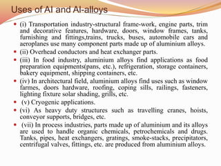 Uses of AI and Al-alloys
 (i) Transportation industry-structural frame-work, engine parts, trim
and decorative features, hardware, doors, window frames, tanks,
furnishing and fittings,trains, trucks, buses, automobile cars and
aeroplanes use many component parts made up of aluminium alloys.
 (ii) Overhead conductors and heat exchanger parts.
 (iii) In food industry, aluminium alloys find applications as food
preparation equipments(pans, etc.), refrigeration, storage containers,
bakery equipment, shipping containers, etc.
 (iv) In architectural field, aluminium alloys find uses such as window
farmes, doors hardware, roofing, coping sills, railings, fasteners,
lighting fixture solar shading, grills, etc.
 (v) Cryogenic applications.
 (vi) As heavy duty structures such as travelling cranes, hoists,
conveyor supports, bridges, etc.
 (vii) In process industries, parts made up of aluminium and its alloys
are used to handle organic chemicals, petrochemicals and drugs.
Tanks, pipes, heat exchangers, gratings, smoke-stacks, precipitators,
centrifugal valves, fittings, etc. are produced from aluminium alloys.
 