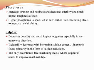 Phosphorus
 Increases strength and hardness and decreases ductility and notch
impact toughness of steel.
 Higher phosphorus is specified in low-carbon free-machining steels
to improve machinability.
Sulphur
 Decreases ductility and notch impact toughness especially in the
transverse direction.
 Weldability decreases with increasing sulphur content. Sulphur is
found primarily in the form of sulfide inclusions.
 The only exception is free-machining steels, where sulphur is
added to improve machinability.
 