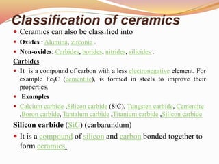 Classification of ceramics
 Ceramics can also be classified into
 Oxides : Alumina, zirconia .
 Non-oxides: Carbides, borides, nitrides, silicides .
Carbides
 It is a compound of carbon with a less electronegative element. For
example Fe3C (cementite), is formed in steels to improve their
properties.
 Examples
 Calcium carbide ,Silicon carbide (SiC), Tungsten carbide, Cementite
,Boron carbide, Tantalum carbide ,Titanium carbide ,Silicon carbide
Silicon carbide (SiC) (carbarundum)
 It is a compound of silicon and carbon bonded together to
form ceramics.
 