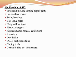Applications of SiC
 Fixed and moving turbine components
 Suction box covers
 Seals, bearings
 Ball valve parts
 Hot gas flow liners
 Heat exchangers
 Semiconductor process equipment
 Abrasives
 Disc brake
 Diesel particulate filter
 Cutting tools
 Coarse to fine grit sandpapers
 
