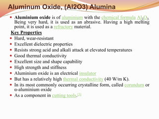 Aluminum Oxide, (Al2O3) Alumina
 Aluminium oxide is of aluminium with the chemical formula Al2O3.
Being very hard, it is used as an abrasive. Having a high melting
point, it is used as a refractory material.
Key Properties
 Hard, wear-resistant
 Excellent dielectric properties
 Resists strong acid and alkali attack at elevated temperatures
 Good thermal conductivity
 Excellent size and shape capability
 High strength and stiffness
 Aluminium oxide is an electrical insulator
 But has a relatively high thermal conductivity (40 W/m K).
 In its most commonly occurring crystalline form, called corundum or
α-aluminium oxide
 As a component in cutting tools.[3]
 