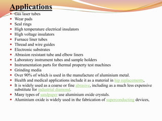 Applications
 Gas laser tubes
 Wear pads
 Seal rings
 High temperature electrical insulators
 High voltage insulators
 Furnace liner tubes
 Thread and wire guides
 Electronic substrates
 Abrasion resistant tube and elbow liners
 Laboratory instrument tubes and sample holders
 Instrumentation parts for thermal property test machines
 Grinding media
 Over 90% of which is used in the manufacture of aluminium metal.
 Health and medical applications include it as a material in hip replacements,
 It is widely used as a coarse or fine abrasive, including as a much less expensive
substitute for industrial diamond.
 Many types of sandpaper use aluminium oxide crystals.
 Aluminium oxide is widely used in the fabrication of superconducting devices,
 