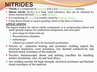 NITRIDES
 Nitride is a compound of nitrogen with a less electronegative element.
 Silicon nitride (Si3N4) is a hard, solid substance, that can be obtained by
direct reaction between silicon and nitrogen .
 For machining of steel, it is usually coated by titanium nitride .
 Cubic boron nitride is used in grinding wheel in the form of abrasive.
APPLICATIONS
The largest market for silicon nitride components is in reciprocating (diesel and
spark ignited) engines for combustion components and wear parts.
 glow plugs for faster start-up
 Precombustion chambers
 turbocharger
 exhaust gas control valve for increased acceleration.
 fixtures in induction heating and resistance welding exploit the
electrical insulation, wear resistance, low thermal conductivity and
thermal shock resistance of the material.
 Nozzles, thermocouple sheats and melting crucibles for handling
molten aluminium, zinc, tin and lead alloys.
 Arc welding nozzles for high strength, electrical resistance and thermal
shock resistance of the material.
 