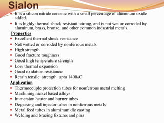 Sialon
 It is a silicon nitride ceramic with a small percentage of aluminum oxide
added.
 It is highly thermal shock resistant, strong, and is not wet or corroded by
aluminum, brass, bronze, and other common industrial metals.
Properties
 Excellent thermal shock resistance
 Not wetted or corroded by nonferrous metals
 High strength
 Good fracture toughness
 Good high temperature strength
 Low thermal expansion
 Good oxidation resistance
 Retain tensile strength upto 1400OC
Application
 Thermocouple protection tubes for nonferrous metal melting
 Machining nickel based alloys
 Immersion heater and burner tubes
 Degassing and injector tubes in nonferrous metals
 Metal feed tubes in aluminum die casting
 Welding and brazing fixtures and pins
 