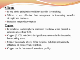Silicon
 Is one of the principal deoxidizers used in steelmaking.
 Silicon is less effective than manganese in increasing as-rolled
strength and hardness.
 Increases magnetic properties
Copper
 Is beneficial to atmospheric corrosion resistance when present in
amounts exceeding 0.20.
 Copper (0.10% to 0.50%) in significant amounts is detrimental to
hot-working steels.
 Copper negatively affects forge welding, but does not seriously
affect arc or oxyacetylene welding.
 Copper can be detrimental to surface quality.
 