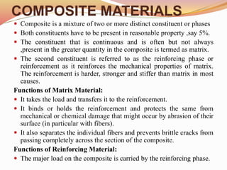 COMPOSITE MATERIALS
 Composite is a mixture of two or more distinct constituent or phases
 Both constituents have to be present in reasonable property ,say 5%.
 The constituent that is continuous and is often but not always
,present in the greater quantity in the composite is termed as matrix.
 The second constituent is referred to as the reinforcing phase or
reinforcement as it reinforces the mechanical properties of matrix.
The reinforcement is harder, stronger and stiffer than matrix in most
causes.
Functions of Matrix Material:
 It takes the load and transfers it to the reinforcement.
 It binds or holds the reinforcement and protects the same from
mechanical or chemical damage that might occur by abrasion of their
surface (in particular with fibers).
 It also separates the individual fibers and prevents brittle cracks from
passing completely across the section of the composite.
Functions of Reinforcing Material:
 The major load on the composite is carried by the reinforcing phase.
 