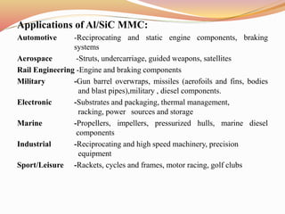Applications of Al/SiC MMC:
Automotive -Reciprocating and static engine components, braking
systems
Aerospace -Struts, undercarriage, guided weapons, satellites
Rail Engineering -Engine and braking components
Military -Gun barrel overwraps, missiles (aerofoils and fins, bodies
and blast pipes),military , diesel components.
Electronic -Substrates and packaging, thermal management,
racking, power sources and storage
Marine -Propellers, impellers, pressurized hulls, marine diesel
components
Industrial -Reciprocating and high speed machinery, precision
equipment
Sport/Leisure -Rackets, cycles and frames, motor racing, golf clubs
 