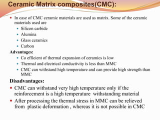 Ceramic Matrix composites(CMC):
 In case of CMC ceramic materials are used as matrix. Some of the ceramic
materials used are
 Silicon carbide
 Alumina
 Glass ceramics
 Carbon
Advantages:
 Co efficient of thermal expansion of ceramics is low
 Thermal and electrical conductivity is less than MMC
 CMC can withstand high temperature and can provide high strength than
MMC
Disadvantages:
 CMC can withstand very high temperature only if the
reinforcement is a high temperature withstanding material
 After processing the thermal stress in MMC can be relieved
from plastic deformation , whereas it is not possible in CMC
 