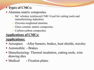  Types of CMCs:
 Alumina matrix composites
 SiC whisker reinforced CMC-Used for cutting tools and
manufacturing industries
 Zirconia toughened alumina
 Glass ceramic matrix composites
 Carbon-carbon composites
Applications of CMCs:
Applications:
 Aerospace -After burners, brakes, heat shields, nozzles
 Automobile - Brakes
 Manufacturing- Thermal insulation, cutting tools, wire
drawing dies
 Medical - Fixation plates
 