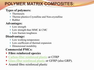 POLYMER MATRIX COMPOSITES:
Types of polymers:
 Thermosets
 Thermo plastics-Crystalline and Non-crystalline
 Rubber
Advantages:
 Low strength
 Low strength than MMC & CMC
 Low fracture toughness
Disadvantage:
 Low working temperature
 Low coefficient of thermal expansion
 Dimensional instability
Commercial PMCs:
 Fibre reinforced epoxies
 Carbon-fiber reinforced plastic or CFRP
 Glass-fiber reinforced plastic or GFRP (also GRP).
 Aramid fibre reinforced plastic
 