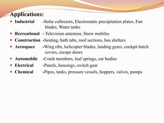 Applications:
 Industrial -Solar collectors, Electrostatic precipitation plates, Fan
blades, Water tanks
 Recreational - Television antennas, Snow mobiles
 Construction -Seating, bath tabs, roof sections, bus shelters
 Aerospace -Wing ribs, helicopter blades, landing gears, cockpit hatch
covers, escape doors
 Automobile -Crash members, leaf springs, car bodies
 Electrical -Panels, housings, switch gear
 Chemical -Pipes, tanks, pressure vessels, hoppers, valves, pumps
 