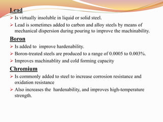Lead
 Is virtually insoluble in liquid or solid steel.
 Lead is sometimes added to carbon and alloy steels by means of
mechanical dispersion during pouring to improve the machinability.
Boron
 Is added to improve hardenability.
 Boron-treated steels are produced to a range of 0.0005 to 0.003%.
 Improves machinablity and cold forming capacity
Chromium
 Is commonly added to steel to increase corrosion resistance and
oxidation resistance
 Also increases the hardenability, and improves high-temperature
strength.
 