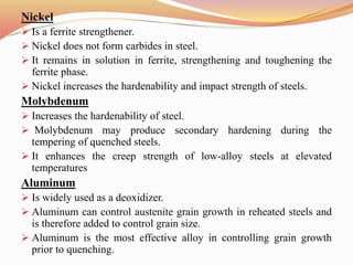 Nickel
 Is a ferrite strengthener.
 Nickel does not form carbides in steel.
 It remains in solution in ferrite, strengthening and toughening the
ferrite phase.
 Nickel increases the hardenability and impact strength of steels.
Molybdenum
 Increases the hardenability of steel.
 Molybdenum may produce secondary hardening during the
tempering of quenched steels.
 It enhances the creep strength of low-alloy steels at elevated
temperatures
Aluminum
 Is widely used as a deoxidizer.
 Aluminum can control austenite grain growth in reheated steels and
is therefore added to control grain size.
 Aluminum is the most effective alloy in controlling grain growth
prior to quenching.
 