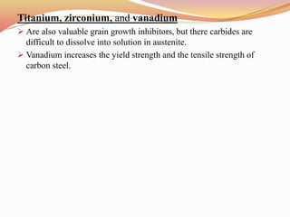 Titanium, zirconium, and vanadium
 Are also valuable grain growth inhibitors, but there carbides are
difficult to dissolve into solution in austenite.
 Vanadium increases the yield strength and the tensile strength of
carbon steel.
 