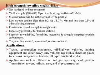 High strength low alloy steels (HSLA)
 Not hardened by heat treatments
 Yield strength (289-482) Mpa , tensile strength (414 – 621) Mpa.
 Microstructure will be in the form of ferrite-pearlite
 Low carbon content (less than 0.2 %) , 1.0 % Mn and less than 0.5% of
other alloying elements
 Provides increased strength to weight ratio.
 Especially preferable for thinner sections.
 Superior in weldablity, formablity, toughness & strength compared to plain
carbon steels.
 They can be annealed, normalized, or stress relieved.
Applications
 Trucks, construction equipment, off-highway vehicles, mining
equipment and other heavy-duty vehicles use HSLA sheets or plates
for chassis components, buckets, all type Structural works.
 Applications such as offshore oil and gas rigs, single-pole power-
Transmission towers, railroad cars, and ship construction.
 