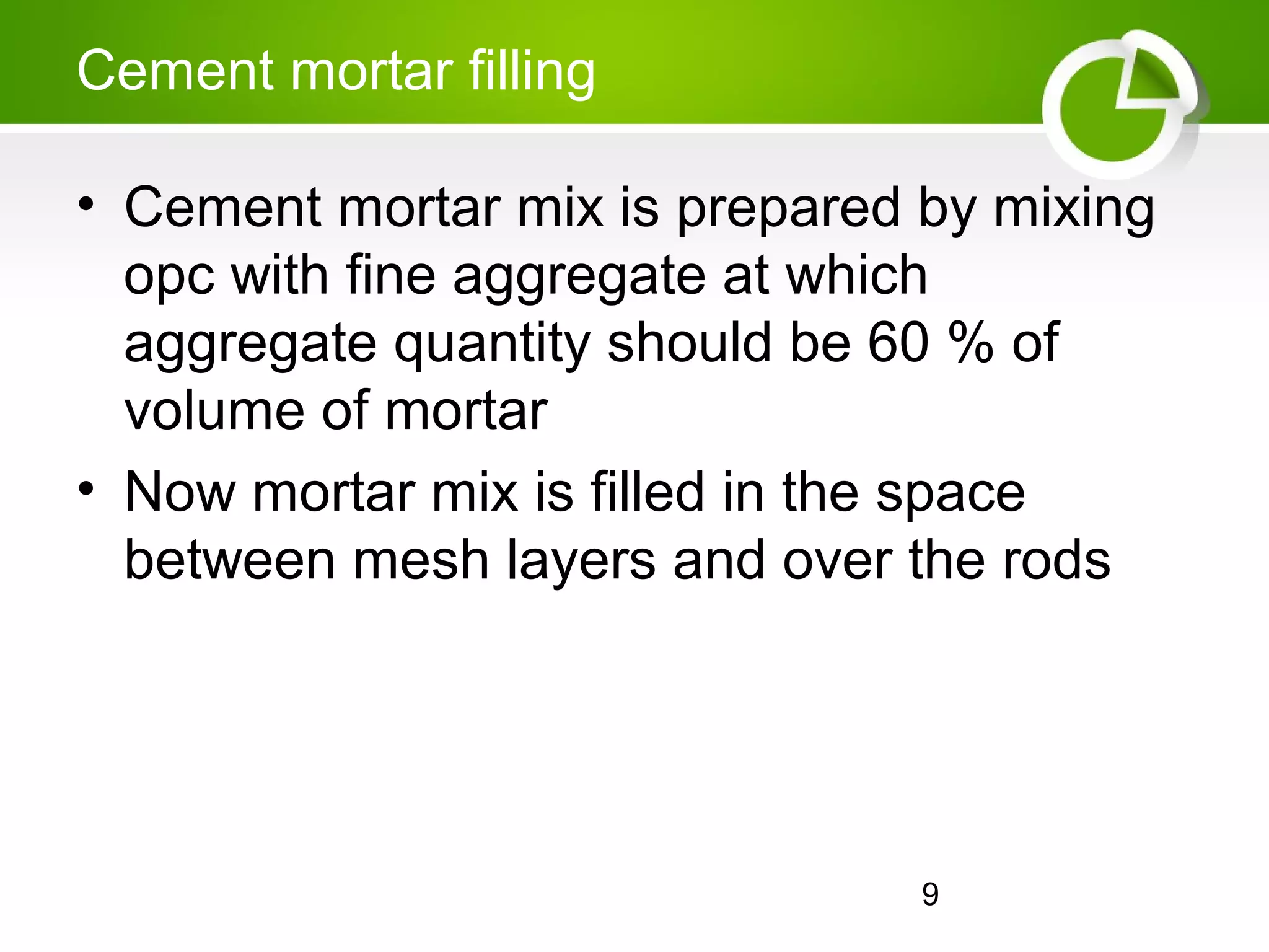 9
Cement mortar filling
• Cement mortar mix is prepared by mixing
opc with fine aggregate at which
aggregate quantity should be 60 % of
volume of mortar
• Now mortar mix is filled in the space
between mesh layers and over the rods
 
