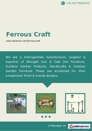 +91-8377800645
A Member of
Ferrous Craft
www.indiamart.com/ferrouscraft
We are a distinguished manufacturer, supplier &
exporter of Wrought Iron & Cast Iron Furniture,
Outdoor Garden Products, Handicrafts & Outdoor
Garden Furniture. These are acclaimed for their
exceptional finish & trendy designs.
 