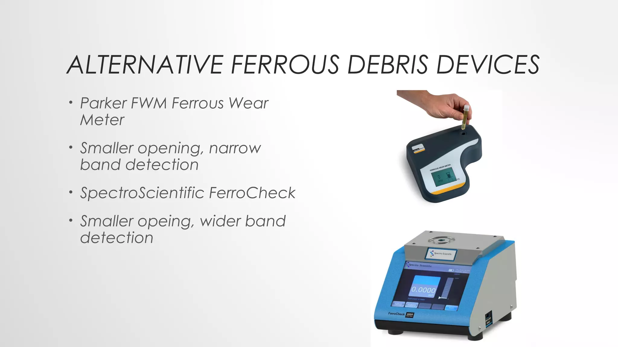 ALTERNATIVE FERROUS DEBRIS DEVICES
• Parker FWM Ferrous Wear
Meter
• Smaller opening, narrow
band detection
• SpectroScientific FerroCheck
• Smaller opeing, wider band
detection
 