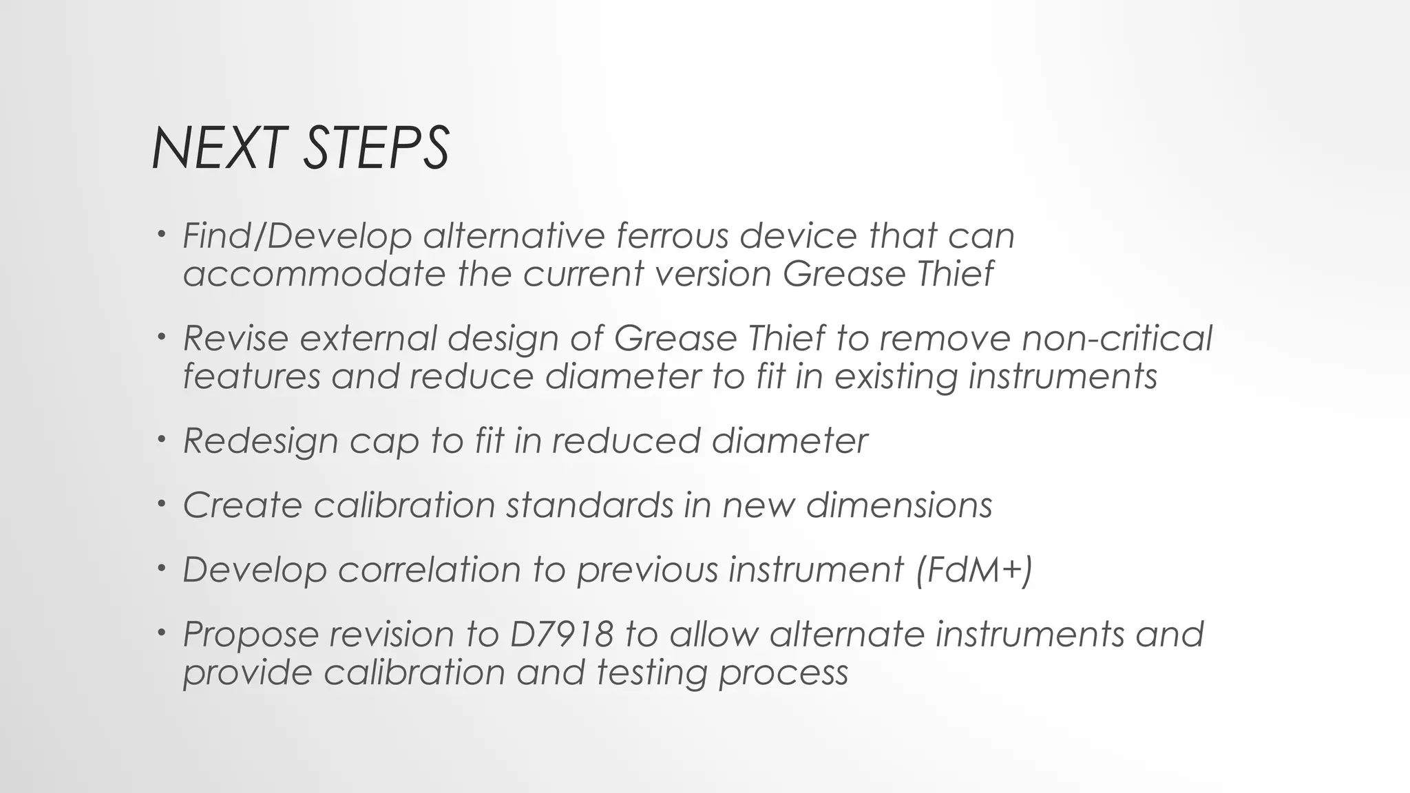 NEXT STEPS
• Find/Develop alternative ferrous device that can
accommodate the current version Grease Thief
• Revise external design of Grease Thief to remove non-critical
features and reduce diameter to fit in existing instruments
• Redesign cap to fit in reduced diameter
• Create calibration standards in new dimensions
• Develop correlation to previous instrument (FdM+)
• Propose revision to D7918 to allow alternate instruments and
provide calibration and testing process
 
