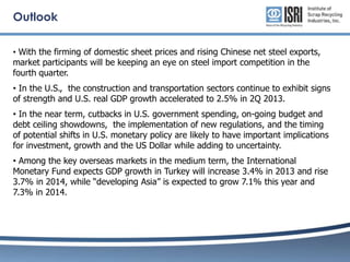 Outlook
• With the firming of domestic sheet prices and rising Chinese net steel exports,

market participants will be keeping an eye on steel import competition in the
fourth quarter.

• In the U.S., the construction and transportation sectors continue to exhibit signs
of strength and U.S. real GDP growth accelerated to 2.5% in 2Q 2013.

• In the near term, cutbacks in U.S. government spending, on-going budget and
debt ceiling showdowns, the implementation of new regulations, and the timing
of potential shifts in U.S. monetary policy are likely to have important implications
for investment, growth and the US Dollar while adding to uncertainty.
• Among the key overseas markets in the medium term, the International
Monetary Fund expects GDP growth in Turkey will increase 3.4% in 2013 and rise
3.7% in 2014, while “developing Asia” is expected to grow 7.1% this year and
7.3% in 2014.

 