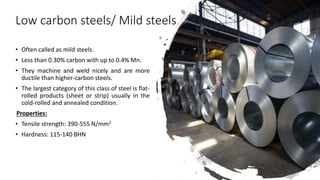 Low carbon steels/ Mild steels
• Often called as mild steels.
• Less than 0.30% carbon with up to 0.4% Mn.
• They machine and weld nicely and are more
ductile than higher-carbon steels.
• The largest category of this class of steel is flat-
rolled products (sheet or strip) usually in the
cold-rolled and annealed condition.
Properties:
• Tensile strength: 390-555 N/mm2
• Hardness: 115-140 BHN
 