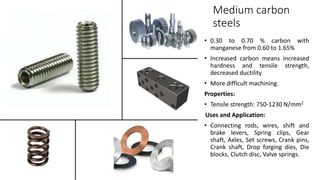 Medium carbon
steels
• 0.30 to 0.70 % carbon with
manganese from 0.60 to 1.65%
• Increased carbon means increased
hardness and tensile strength,
decreased ductility
• More difficult machining.
Properties:
• Tensile strength: 750-1230 N/mm2
Uses and Application:
• Connecting rods, wires, shift and
brake levers, Spring clips, Gear
shaft, Axles, Set screws, Crank pins,
Crank shaft, Drop forging dies, Die
blocks, Clutch disc, Valve springs.
 