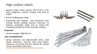 High carbon steels
• percent carbon steels contain from 0.70 to 1.5%
with manganese contents ranging from 0.30 to
0.90%.
• Can be challenging to weld.
• Preheating, post heating , and sometimes even
heating during welding become necessary to
produce acceptable welds and to control the
mechanical properties of the steel after welding.
Properties:
• Tensile strength: 1400 N/mm2
Uses and Application:
• spring materials and high-strength wires, Cold
chisels, Wrenches , Jaws for vises, Shear blades,
Hacksaws, Pneumatic drill bits, Wheels for railway
service, Automatic clutch discs.
 