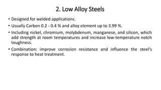 2. Low Alloy Steels
• Designed for welded applications.
• Usually Carbon 0.2 - 0.4 % and alloy element up to 3.99 %.
• Including nickel, chromium, molybdenum, manganese, and silicon, which
add strength at room temperatures and increase low-temperature notch
toughness.
• Combination: improve corrosion resistance and influence the steel's
response to heat treatment.
 