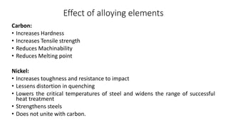 Effect of alloying elements
Carbon:
• Increases Hardness
• Increases Tensile strength
• Reduces Machinability
• Reduces Melting point
Nickel:
• Increases toughness and resistance to impact
• Lessens distortion in quenching
• Lowers the critical temperatures of steel and widens the range of successful
heat treatment
• Strengthens steels
• Does not unite with carbon.
 