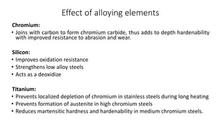 Effect of alloying elements
Chromium:
• Joins with carbon to form chromium carbide, thus adds to depth hardenability
with improved resistance to abrasion and wear.
Silicon:
• Improves oxidation resistance
• Strengthens low alloy steels
• Acts as a deoxidize
Titanium:
• Prevents localized depletion of chromium in stainless steels during long heating
• Prevents formation of austenite in high chromium steels
• Reduces martensitic hardness and hardenability in medium chromium steels.
 