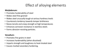 Effect of alloying elements
Molybdenum:
• Promotes hardenability of steel
• Makes steel fine grained
• Makes steel unusually tough at various hardness levels
• Counteracts tendency towards temper brittleness
• Raises tensile and creep strength at high temperatures
• Enhances corrosion resistance in stainless steels
• Forms abrasion-resisting particles.
Vanadium:
• Promotes fine grains in steel
• Increases hardenability (when dissolved)
• Imparts strength and toughness to heat-treated steel
• Causes marked secondary hardening.
 