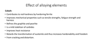 Effect of alloying elements
Cobalt:
• Contributes to red-hardness by hardening ferrite
• Improves mechanical properties such as tensile strengths, fatigue strength and
harness
• Refines the graphite and pearlite
• Is a mild stabilizer of carbides
• Improves heat resistance
• Retards the transformation of austenite and thus increases hardenability and freedom
• From cracking and distortion.
 