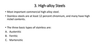 3. High-alloy Steels
• Most important commercial high-alloy steel.
• Stainless steels are at least 12 percent chromium, and many have high
nickel contents.
• The three basic types of stainless are:
A. Austenitic
B. Ferritic
C. Martensitic
 