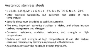 Austenitic stainless steels
• C = 0.08 - 0.25 %, Mn = 2 %, Si = 1 – 2 %, Cr = 15 – 25 %, Ni = 5 – 20 %
• Offer excellent weldability, but austenite isn't stable at room
temperature.
• Specific alloys must be added to stabilize austenite.
• The most important austenite stabilizer is nickel, and others include
carbon, manganese, and nitrogen.
• Corrosion resistance, oxidation resistance, and strength at high
temperatures.
• Carbon can add strength at high temperatures, it can also reduce
corrosion resistance by forming a compound with chromium.
• Austenitic alloys can't be hardened by heat treatment.
 