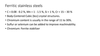 Ferritic stainless steels
• C = 0.08 - 0.2 %, Mn = 1 - 1.5 %, Si = 1 %, Cr = 15 – 30 %
• Body-Centered Cubic (bcc) crystal structures.
• Chromium content is usually in the range of 11 to 30%.
• Sulfur or selenium can be added to improve machinability.
• Chromium: Ferrite stabilizer
 