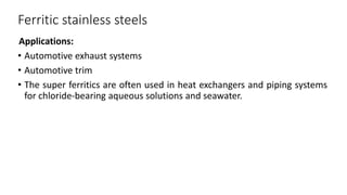 Ferritic stainless steels
Applications:
• Automotive exhaust systems
• Automotive trim
• The super ferritics are often used in heat exchangers and piping systems
for chloride-bearing aqueous solutions and seawater.
 